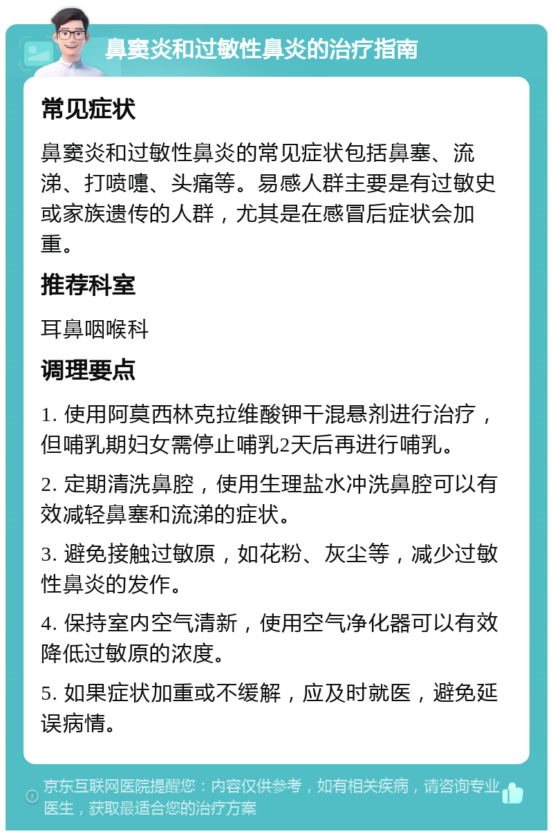 鼻窦炎和过敏性鼻炎的治疗指南 常见症状 鼻窦炎和过敏性鼻炎的常见症状包括鼻塞、流涕、打喷嚏、头痛等。易感人群主要是有过敏史或家族遗传的人群，尤其是在感冒后症状会加重。 推荐科室 耳鼻咽喉科 调理要点 1. 使用阿莫西林克拉维酸钾干混悬剂进行治疗，但哺乳期妇女需停止哺乳2天后再进行哺乳。 2. 定期清洗鼻腔，使用生理盐水冲洗鼻腔可以有效减轻鼻塞和流涕的症状。 3. 避免接触过敏原，如花粉、灰尘等，减少过敏性鼻炎的发作。 4. 保持室内空气清新，使用空气净化器可以有效降低过敏原的浓度。 5. 如果症状加重或不缓解，应及时就医，避免延误病情。