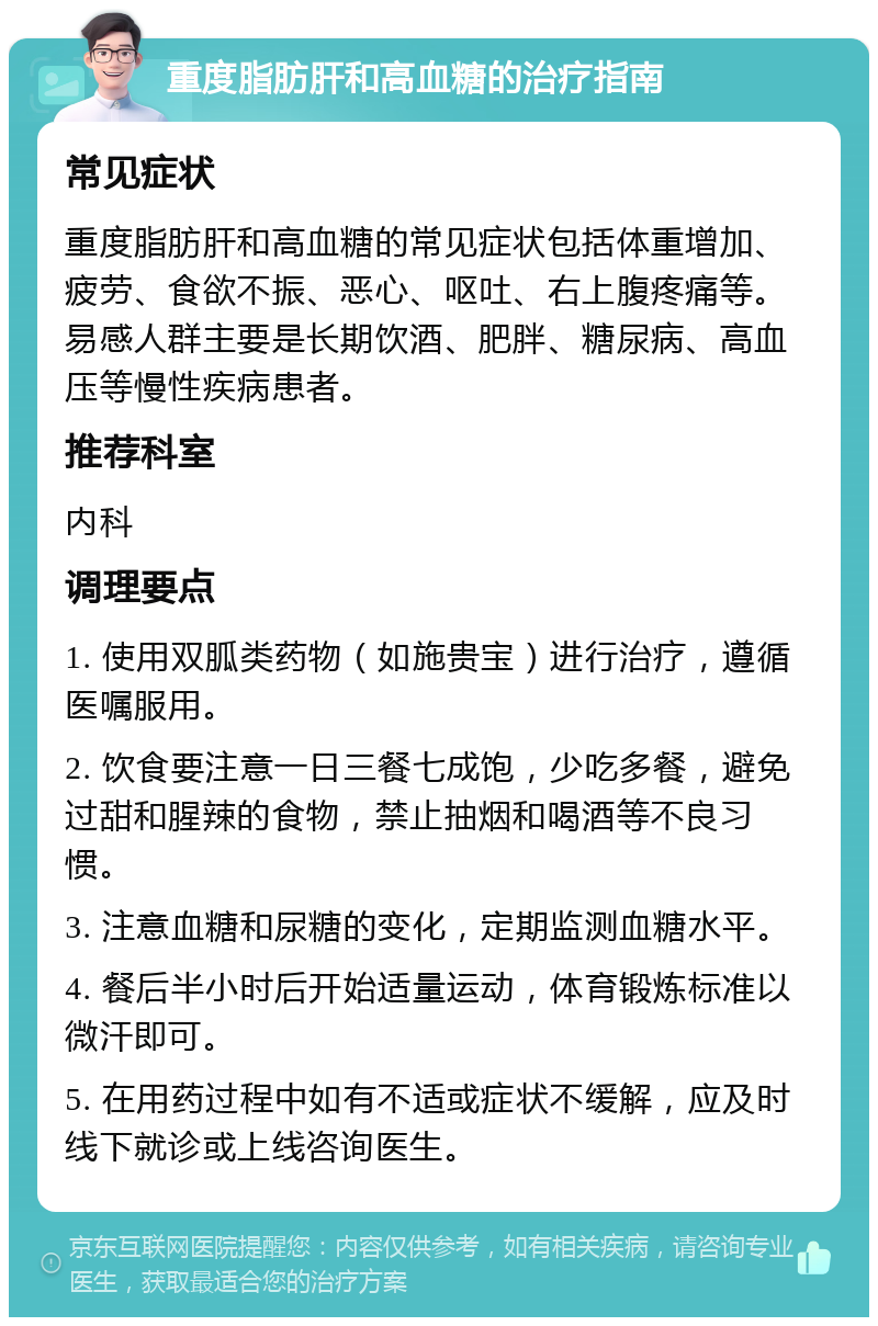 重度脂肪肝和高血糖的治疗指南 常见症状 重度脂肪肝和高血糖的常见症状包括体重增加、疲劳、食欲不振、恶心、呕吐、右上腹疼痛等。易感人群主要是长期饮酒、肥胖、糖尿病、高血压等慢性疾病患者。 推荐科室 内科 调理要点 1. 使用双胍类药物（如施贵宝）进行治疗，遵循医嘱服用。 2. 饮食要注意一日三餐七成饱，少吃多餐，避免过甜和腥辣的食物，禁止抽烟和喝酒等不良习惯。 3. 注意血糖和尿糖的变化，定期监测血糖水平。 4. 餐后半小时后开始适量运动，体育锻炼标准以微汗即可。 5. 在用药过程中如有不适或症状不缓解，应及时线下就诊或上线咨询医生。