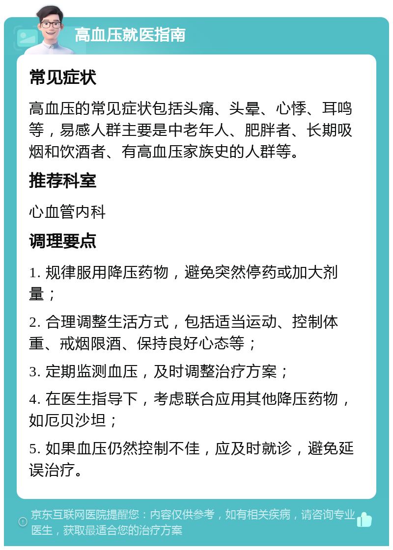 高血压就医指南 常见症状 高血压的常见症状包括头痛、头晕、心悸、耳鸣等，易感人群主要是中老年人、肥胖者、长期吸烟和饮酒者、有高血压家族史的人群等。 推荐科室 心血管内科 调理要点 1. 规律服用降压药物，避免突然停药或加大剂量； 2. 合理调整生活方式，包括适当运动、控制体重、戒烟限酒、保持良好心态等； 3. 定期监测血压，及时调整治疗方案； 4. 在医生指导下，考虑联合应用其他降压药物，如厄贝沙坦； 5. 如果血压仍然控制不佳，应及时就诊，避免延误治疗。