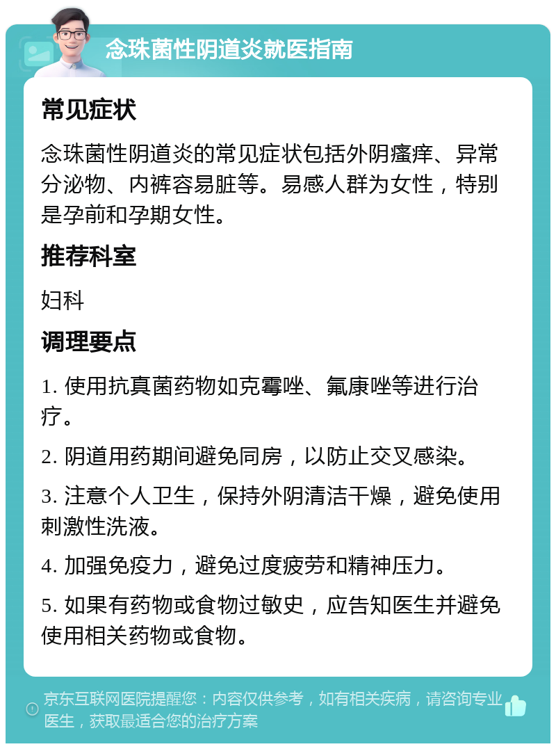 念珠菌性阴道炎就医指南 常见症状 念珠菌性阴道炎的常见症状包括外阴瘙痒、异常分泌物、内裤容易脏等。易感人群为女性，特别是孕前和孕期女性。 推荐科室 妇科 调理要点 1. 使用抗真菌药物如克霉唑、氟康唑等进行治疗。 2. 阴道用药期间避免同房，以防止交叉感染。 3. 注意个人卫生，保持外阴清洁干燥，避免使用刺激性洗液。 4. 加强免疫力，避免过度疲劳和精神压力。 5. 如果有药物或食物过敏史，应告知医生并避免使用相关药物或食物。