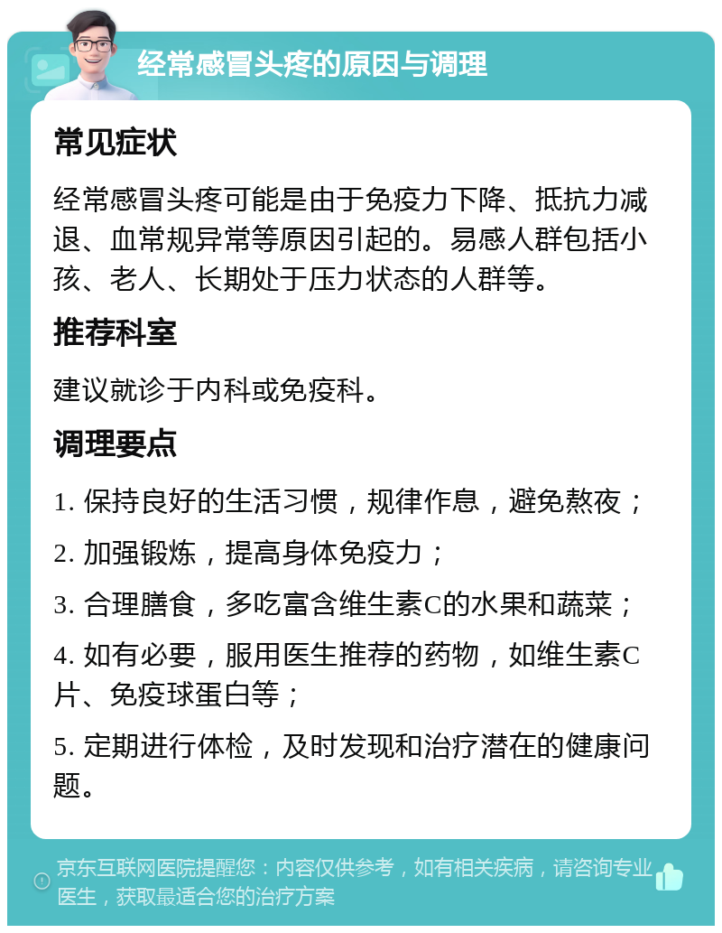 经常感冒头疼的原因与调理 常见症状 经常感冒头疼可能是由于免疫力下降、抵抗力减退、血常规异常等原因引起的。易感人群包括小孩、老人、长期处于压力状态的人群等。 推荐科室 建议就诊于内科或免疫科。 调理要点 1. 保持良好的生活习惯，规律作息，避免熬夜； 2. 加强锻炼，提高身体免疫力； 3. 合理膳食，多吃富含维生素C的水果和蔬菜； 4. 如有必要，服用医生推荐的药物，如维生素C片、免疫球蛋白等； 5. 定期进行体检，及时发现和治疗潜在的健康问题。