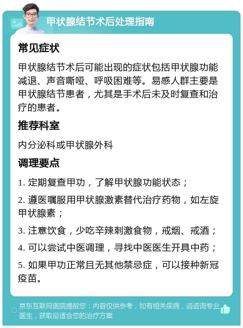 甲状腺结节术后处理指南 常见症状 甲状腺结节术后可能出现的症状包括甲状腺功能减退、声音嘶哑、呼吸困难等。易感人群主要是甲状腺结节患者，尤其是手术后未及时复查和治疗的患者。 推荐科室 内分泌科或甲状腺外科 调理要点 1. 定期复查甲功，了解甲状腺功能状态； 2. 遵医嘱服用甲状腺激素替代治疗药物，如左旋甲状腺素； 3. 注意饮食，少吃辛辣刺激食物，戒烟、戒酒； 4. 可以尝试中医调理，寻找中医医生开具中药； 5. 如果甲功正常且无其他禁忌症，可以接种新冠疫苗。