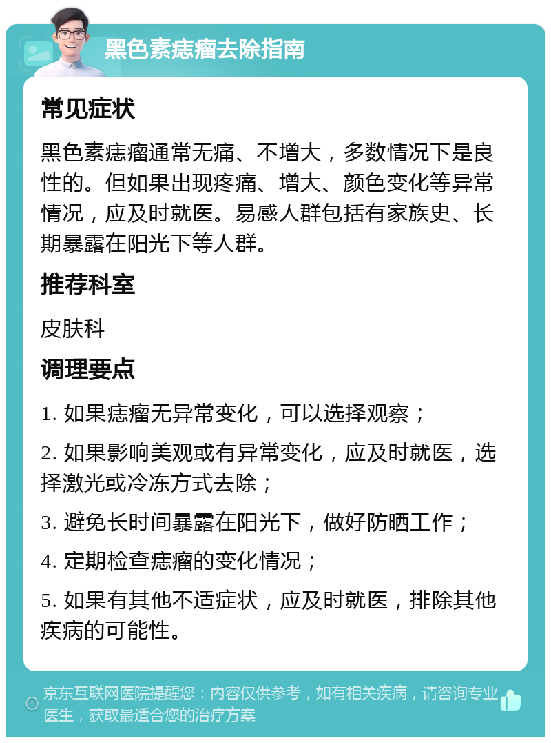 黑色素痣瘤去除指南 常见症状 黑色素痣瘤通常无痛、不增大，多数情况下是良性的。但如果出现疼痛、增大、颜色变化等异常情况，应及时就医。易感人群包括有家族史、长期暴露在阳光下等人群。 推荐科室 皮肤科 调理要点 1. 如果痣瘤无异常变化，可以选择观察； 2. 如果影响美观或有异常变化，应及时就医，选择激光或冷冻方式去除； 3. 避免长时间暴露在阳光下，做好防晒工作； 4. 定期检查痣瘤的变化情况； 5. 如果有其他不适症状，应及时就医，排除其他疾病的可能性。