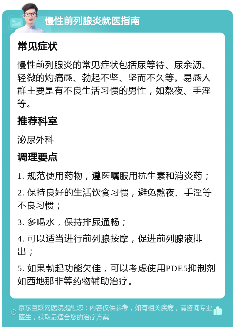 慢性前列腺炎就医指南 常见症状 慢性前列腺炎的常见症状包括尿等待、尿余沥、轻微的灼痛感、勃起不坚、坚而不久等。易感人群主要是有不良生活习惯的男性，如熬夜、手淫等。 推荐科室 泌尿外科 调理要点 1. 规范使用药物，遵医嘱服用抗生素和消炎药； 2. 保持良好的生活饮食习惯，避免熬夜、手淫等不良习惯； 3. 多喝水，保持排尿通畅； 4. 可以适当进行前列腺按摩，促进前列腺液排出； 5. 如果勃起功能欠佳，可以考虑使用PDE5抑制剂如西地那非等药物辅助治疗。