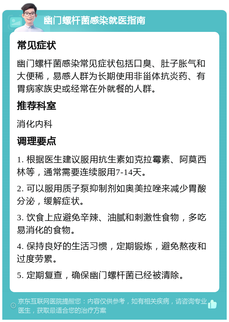 幽门螺杆菌感染就医指南 常见症状 幽门螺杆菌感染常见症状包括口臭、肚子胀气和大便稀，易感人群为长期使用非甾体抗炎药、有胃病家族史或经常在外就餐的人群。 推荐科室 消化内科 调理要点 1. 根据医生建议服用抗生素如克拉霉素、阿莫西林等，通常需要连续服用7-14天。 2. 可以服用质子泵抑制剂如奥美拉唑来减少胃酸分泌，缓解症状。 3. 饮食上应避免辛辣、油腻和刺激性食物，多吃易消化的食物。 4. 保持良好的生活习惯，定期锻炼，避免熬夜和过度劳累。 5. 定期复查，确保幽门螺杆菌已经被清除。