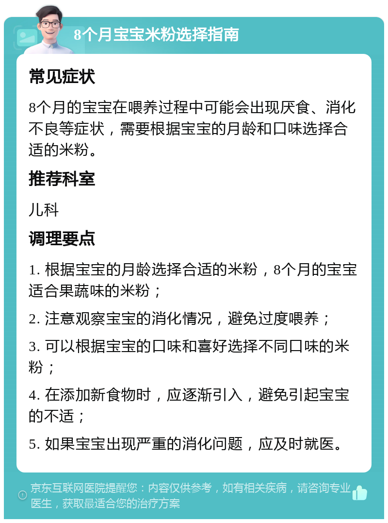 8个月宝宝米粉选择指南 常见症状 8个月的宝宝在喂养过程中可能会出现厌食、消化不良等症状，需要根据宝宝的月龄和口味选择合适的米粉。 推荐科室 儿科 调理要点 1. 根据宝宝的月龄选择合适的米粉，8个月的宝宝适合果蔬味的米粉； 2. 注意观察宝宝的消化情况，避免过度喂养； 3. 可以根据宝宝的口味和喜好选择不同口味的米粉； 4. 在添加新食物时，应逐渐引入，避免引起宝宝的不适； 5. 如果宝宝出现严重的消化问题，应及时就医。