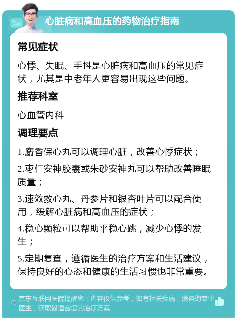 心脏病和高血压的药物治疗指南 常见症状 心悸、失眠、手抖是心脏病和高血压的常见症状，尤其是中老年人更容易出现这些问题。 推荐科室 心血管内科 调理要点 1.麝香保心丸可以调理心脏，改善心悸症状； 2.枣仁安神胶囊或朱砂安神丸可以帮助改善睡眠质量； 3.速效救心丸、丹参片和银杏叶片可以配合使用，缓解心脏病和高血压的症状； 4.稳心颗粒可以帮助平稳心跳，减少心悸的发生； 5.定期复查，遵循医生的治疗方案和生活建议，保持良好的心态和健康的生活习惯也非常重要。