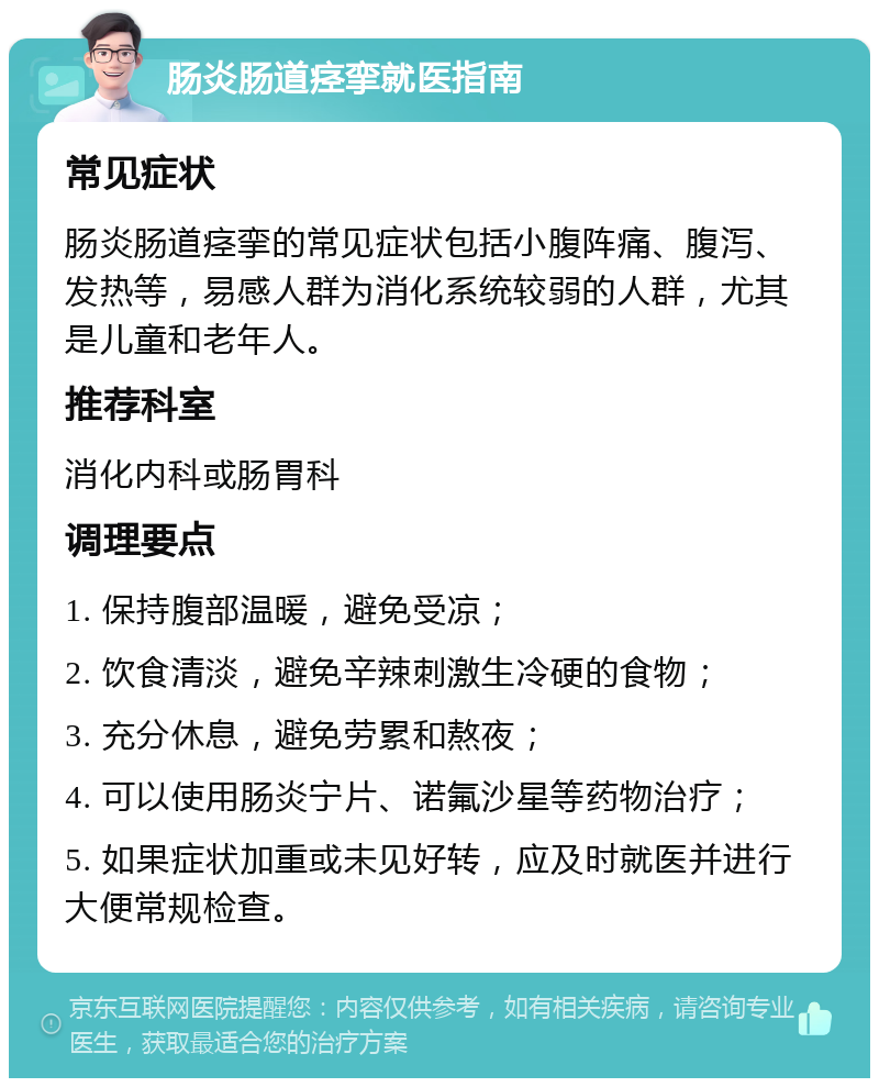 肠炎肠道痉挛就医指南 常见症状 肠炎肠道痉挛的常见症状包括小腹阵痛、腹泻、发热等，易感人群为消化系统较弱的人群，尤其是儿童和老年人。 推荐科室 消化内科或肠胃科 调理要点 1. 保持腹部温暖，避免受凉； 2. 饮食清淡，避免辛辣刺激生冷硬的食物； 3. 充分休息，避免劳累和熬夜； 4. 可以使用肠炎宁片、诺氟沙星等药物治疗； 5. 如果症状加重或未见好转，应及时就医并进行大便常规检查。