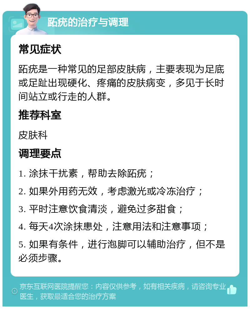 跖疣的治疗与调理 常见症状 跖疣是一种常见的足部皮肤病，主要表现为足底或足趾出现硬化、疼痛的皮肤病变，多见于长时间站立或行走的人群。 推荐科室 皮肤科 调理要点 1. 涂抹干扰素，帮助去除跖疣； 2. 如果外用药无效，考虑激光或冷冻治疗； 3. 平时注意饮食清淡，避免过多甜食； 4. 每天4次涂抹患处，注意用法和注意事项； 5. 如果有条件，进行泡脚可以辅助治疗，但不是必须步骤。