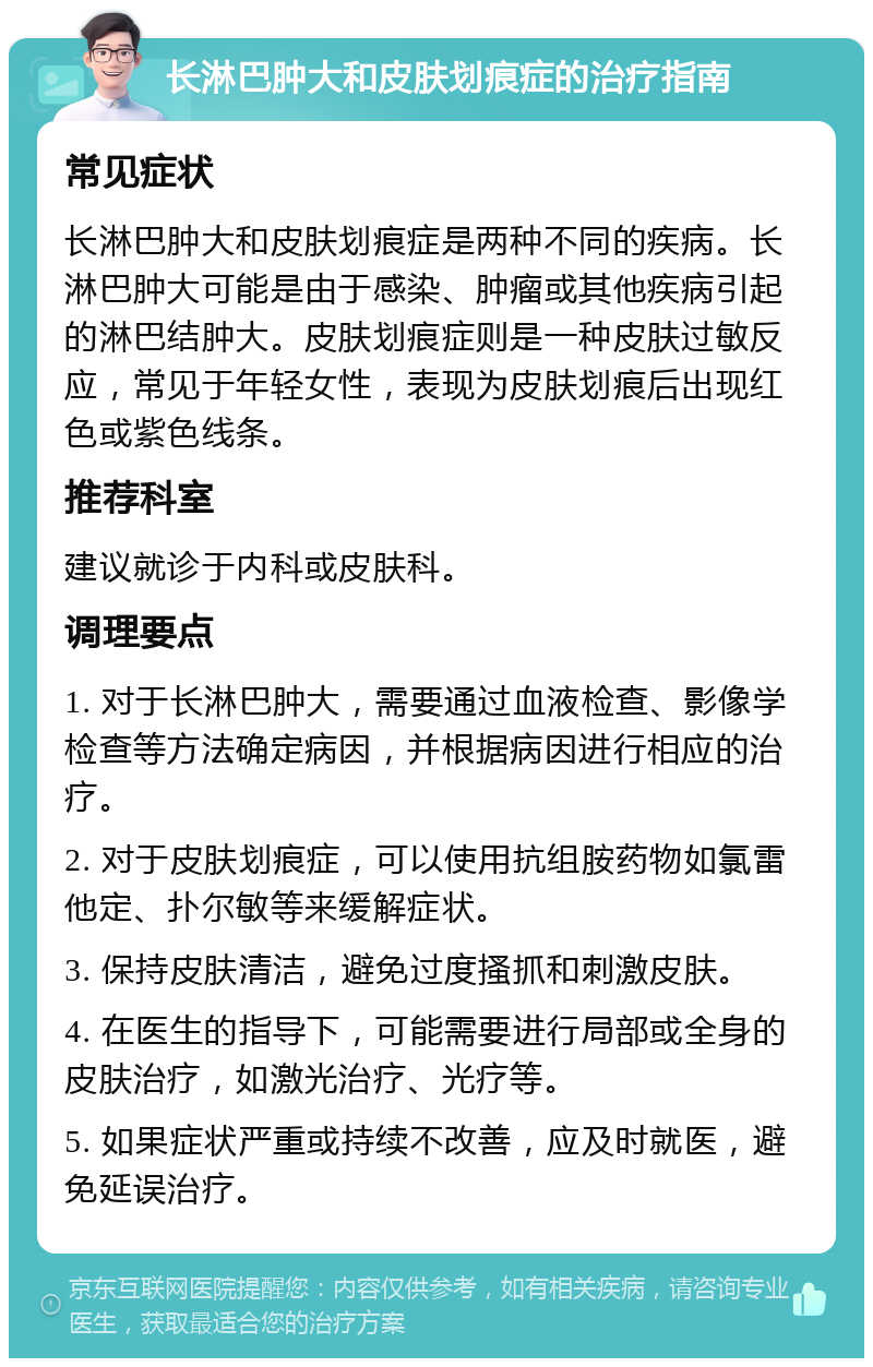 长淋巴肿大和皮肤划痕症的治疗指南 常见症状 长淋巴肿大和皮肤划痕症是两种不同的疾病。长淋巴肿大可能是由于感染、肿瘤或其他疾病引起的淋巴结肿大。皮肤划痕症则是一种皮肤过敏反应，常见于年轻女性，表现为皮肤划痕后出现红色或紫色线条。 推荐科室 建议就诊于内科或皮肤科。 调理要点 1. 对于长淋巴肿大，需要通过血液检查、影像学检查等方法确定病因，并根据病因进行相应的治疗。 2. 对于皮肤划痕症，可以使用抗组胺药物如氯雷他定、扑尔敏等来缓解症状。 3. 保持皮肤清洁，避免过度搔抓和刺激皮肤。 4. 在医生的指导下，可能需要进行局部或全身的皮肤治疗，如激光治疗、光疗等。 5. 如果症状严重或持续不改善，应及时就医，避免延误治疗。