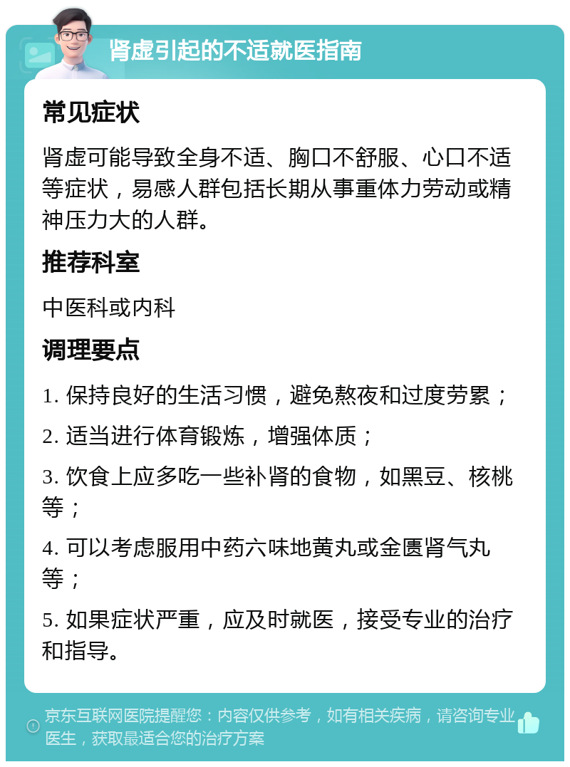 肾虚引起的不适就医指南 常见症状 肾虚可能导致全身不适、胸口不舒服、心口不适等症状，易感人群包括长期从事重体力劳动或精神压力大的人群。 推荐科室 中医科或内科 调理要点 1. 保持良好的生活习惯，避免熬夜和过度劳累； 2. 适当进行体育锻炼，增强体质； 3. 饮食上应多吃一些补肾的食物，如黑豆、核桃等； 4. 可以考虑服用中药六味地黄丸或金匮肾气丸等； 5. 如果症状严重，应及时就医，接受专业的治疗和指导。