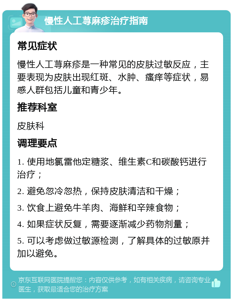 慢性人工荨麻疹治疗指南 常见症状 慢性人工荨麻疹是一种常见的皮肤过敏反应，主要表现为皮肤出现红斑、水肿、瘙痒等症状，易感人群包括儿童和青少年。 推荐科室 皮肤科 调理要点 1. 使用地氯雷他定糖浆、维生素C和碳酸钙进行治疗； 2. 避免忽冷忽热，保持皮肤清洁和干燥； 3. 饮食上避免牛羊肉、海鲜和辛辣食物； 4. 如果症状反复，需要逐渐减少药物剂量； 5. 可以考虑做过敏源检测，了解具体的过敏原并加以避免。