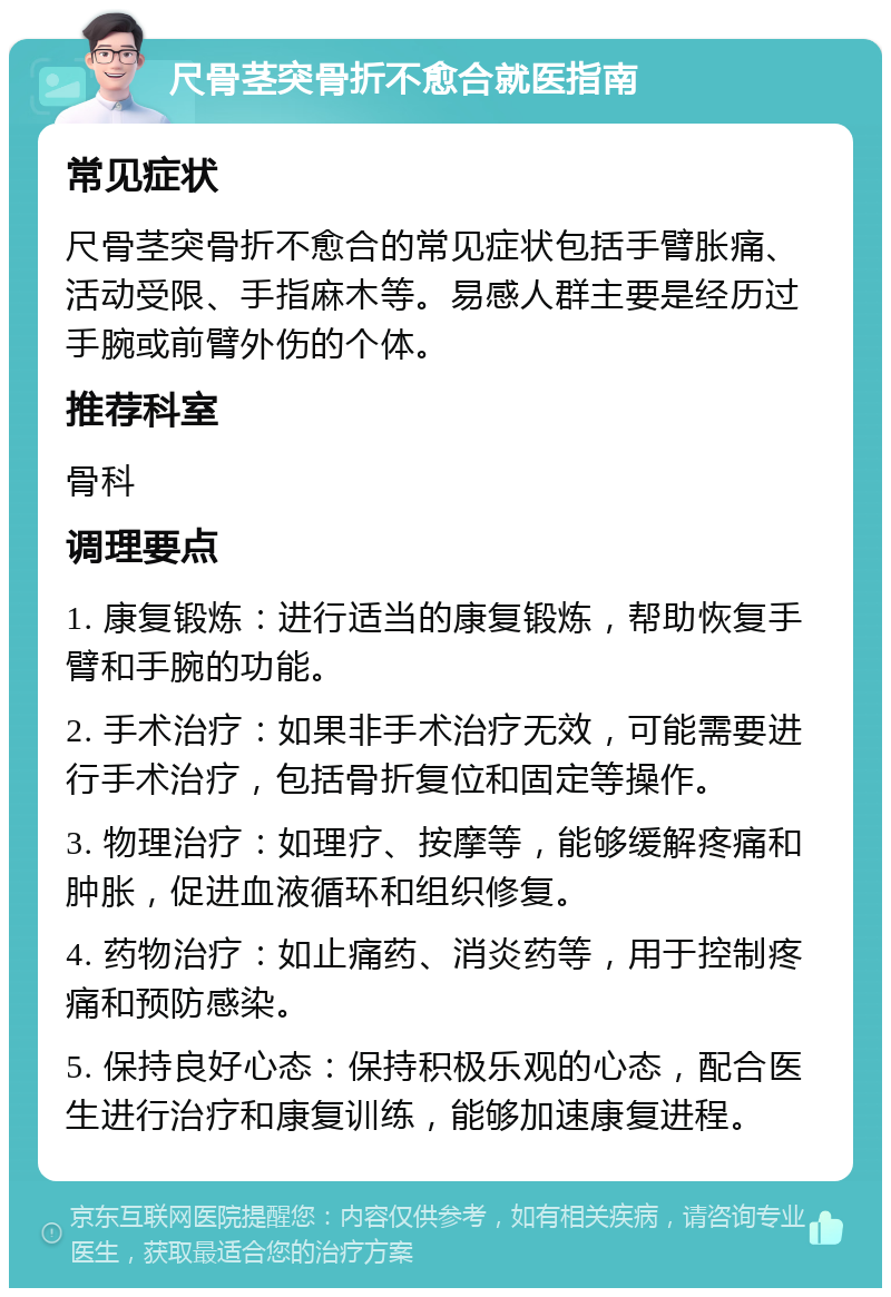 尺骨茎突骨折不愈合就医指南 常见症状 尺骨茎突骨折不愈合的常见症状包括手臂胀痛、活动受限、手指麻木等。易感人群主要是经历过手腕或前臂外伤的个体。 推荐科室 骨科 调理要点 1. 康复锻炼：进行适当的康复锻炼，帮助恢复手臂和手腕的功能。 2. 手术治疗：如果非手术治疗无效，可能需要进行手术治疗，包括骨折复位和固定等操作。 3. 物理治疗：如理疗、按摩等，能够缓解疼痛和肿胀，促进血液循环和组织修复。 4. 药物治疗：如止痛药、消炎药等，用于控制疼痛和预防感染。 5. 保持良好心态：保持积极乐观的心态，配合医生进行治疗和康复训练，能够加速康复进程。