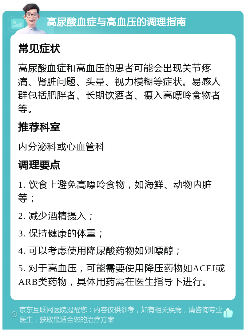 高尿酸血症与高血压的调理指南 常见症状 高尿酸血症和高血压的患者可能会出现关节疼痛、肾脏问题、头晕、视力模糊等症状。易感人群包括肥胖者、长期饮酒者、摄入高嘌呤食物者等。 推荐科室 内分泌科或心血管科 调理要点 1. 饮食上避免高嘌呤食物，如海鲜、动物内脏等； 2. 减少酒精摄入； 3. 保持健康的体重； 4. 可以考虑使用降尿酸药物如别嘌醇； 5. 对于高血压，可能需要使用降压药物如ACEI或ARB类药物，具体用药需在医生指导下进行。