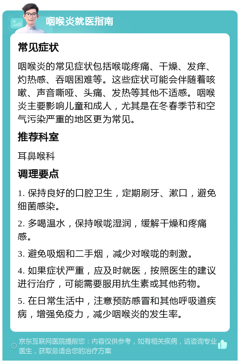 咽喉炎就医指南 常见症状 咽喉炎的常见症状包括喉咙疼痛、干燥、发痒、灼热感、吞咽困难等。这些症状可能会伴随着咳嗽、声音嘶哑、头痛、发热等其他不适感。咽喉炎主要影响儿童和成人，尤其是在冬春季节和空气污染严重的地区更为常见。 推荐科室 耳鼻喉科 调理要点 1. 保持良好的口腔卫生，定期刷牙、漱口，避免细菌感染。 2. 多喝温水，保持喉咙湿润，缓解干燥和疼痛感。 3. 避免吸烟和二手烟，减少对喉咙的刺激。 4. 如果症状严重，应及时就医，按照医生的建议进行治疗，可能需要服用抗生素或其他药物。 5. 在日常生活中，注意预防感冒和其他呼吸道疾病，增强免疫力，减少咽喉炎的发生率。