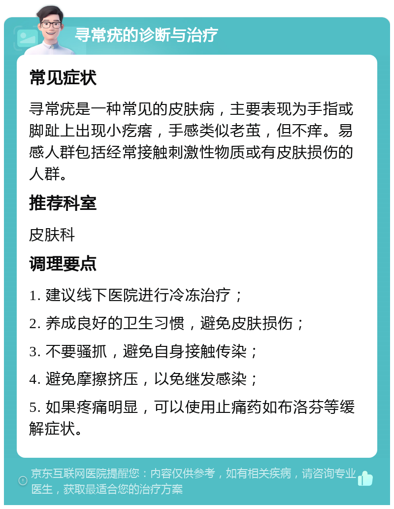 寻常疣的诊断与治疗 常见症状 寻常疣是一种常见的皮肤病，主要表现为手指或脚趾上出现小疙瘩，手感类似老茧，但不痒。易感人群包括经常接触刺激性物质或有皮肤损伤的人群。 推荐科室 皮肤科 调理要点 1. 建议线下医院进行冷冻治疗； 2. 养成良好的卫生习惯，避免皮肤损伤； 3. 不要骚抓，避免自身接触传染； 4. 避免摩擦挤压，以免继发感染； 5. 如果疼痛明显，可以使用止痛药如布洛芬等缓解症状。