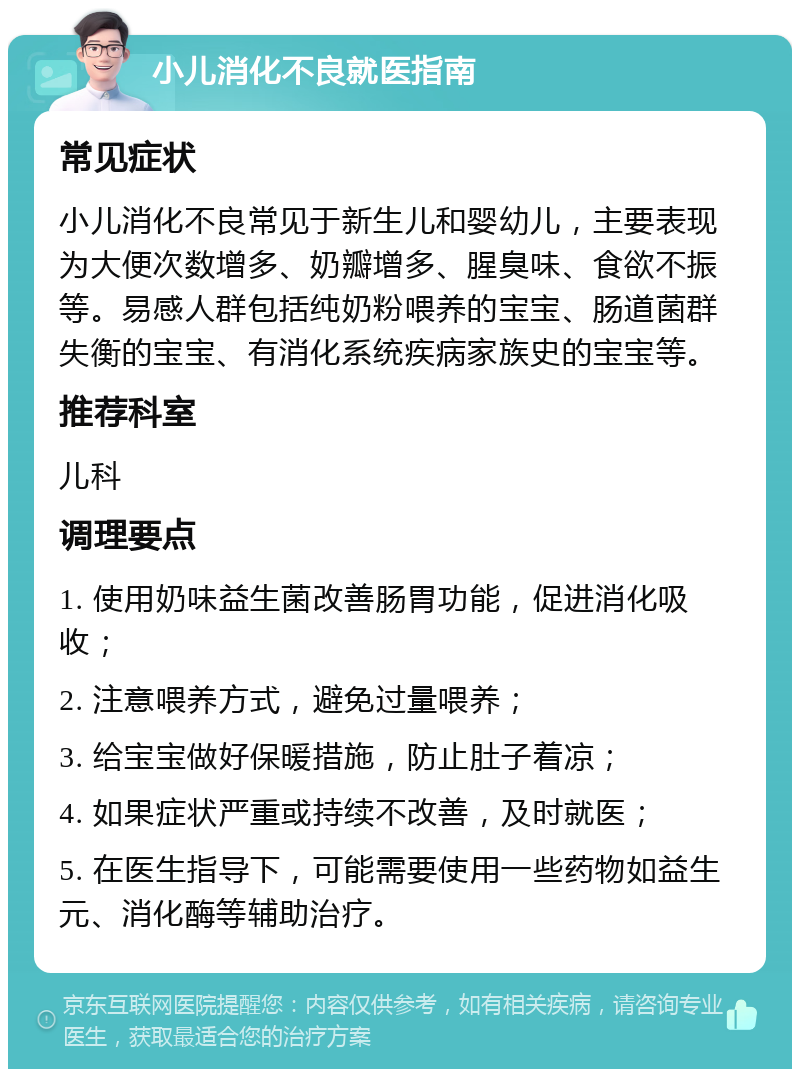 小儿消化不良就医指南 常见症状 小儿消化不良常见于新生儿和婴幼儿，主要表现为大便次数增多、奶瓣增多、腥臭味、食欲不振等。易感人群包括纯奶粉喂养的宝宝、肠道菌群失衡的宝宝、有消化系统疾病家族史的宝宝等。 推荐科室 儿科 调理要点 1. 使用奶味益生菌改善肠胃功能，促进消化吸收； 2. 注意喂养方式，避免过量喂养； 3. 给宝宝做好保暖措施，防止肚子着凉； 4. 如果症状严重或持续不改善，及时就医； 5. 在医生指导下，可能需要使用一些药物如益生元、消化酶等辅助治疗。