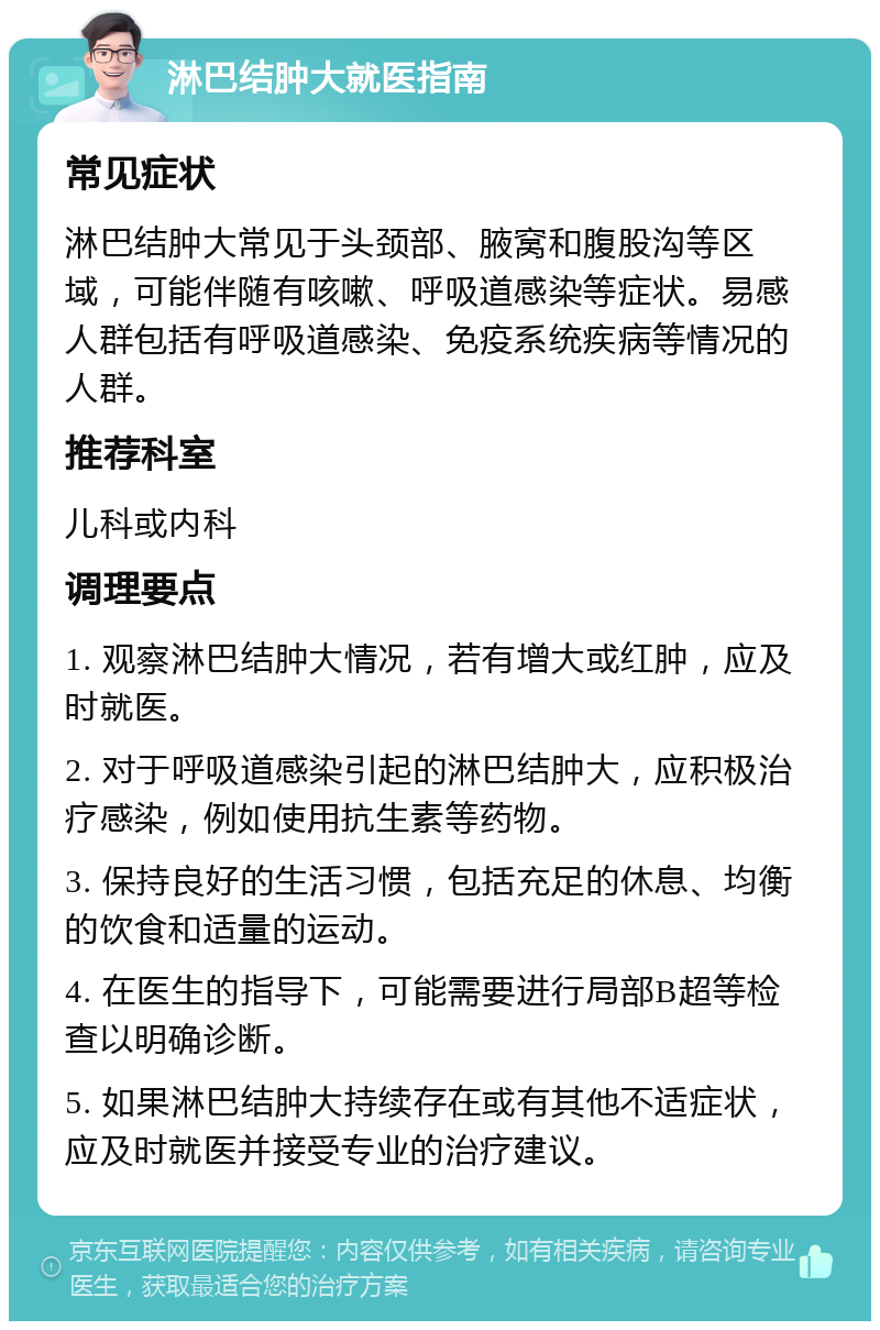 淋巴结肿大就医指南 常见症状 淋巴结肿大常见于头颈部、腋窝和腹股沟等区域，可能伴随有咳嗽、呼吸道感染等症状。易感人群包括有呼吸道感染、免疫系统疾病等情况的人群。 推荐科室 儿科或内科 调理要点 1. 观察淋巴结肿大情况，若有增大或红肿，应及时就医。 2. 对于呼吸道感染引起的淋巴结肿大，应积极治疗感染，例如使用抗生素等药物。 3. 保持良好的生活习惯，包括充足的休息、均衡的饮食和适量的运动。 4. 在医生的指导下，可能需要进行局部B超等检查以明确诊断。 5. 如果淋巴结肿大持续存在或有其他不适症状，应及时就医并接受专业的治疗建议。