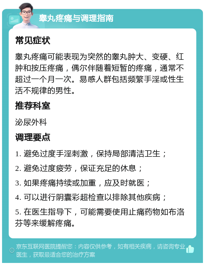 睾丸疼痛与调理指南 常见症状 睾丸疼痛可能表现为突然的睾丸肿大、变硬、红肿和按压疼痛，偶尔伴随着短暂的疼痛，通常不超过一个月一次。易感人群包括频繁手淫或性生活不规律的男性。 推荐科室 泌尿外科 调理要点 1. 避免过度手淫刺激，保持局部清洁卫生； 2. 避免过度疲劳，保证充足的休息； 3. 如果疼痛持续或加重，应及时就医； 4. 可以进行阴囊彩超检查以排除其他疾病； 5. 在医生指导下，可能需要使用止痛药物如布洛芬等来缓解疼痛。