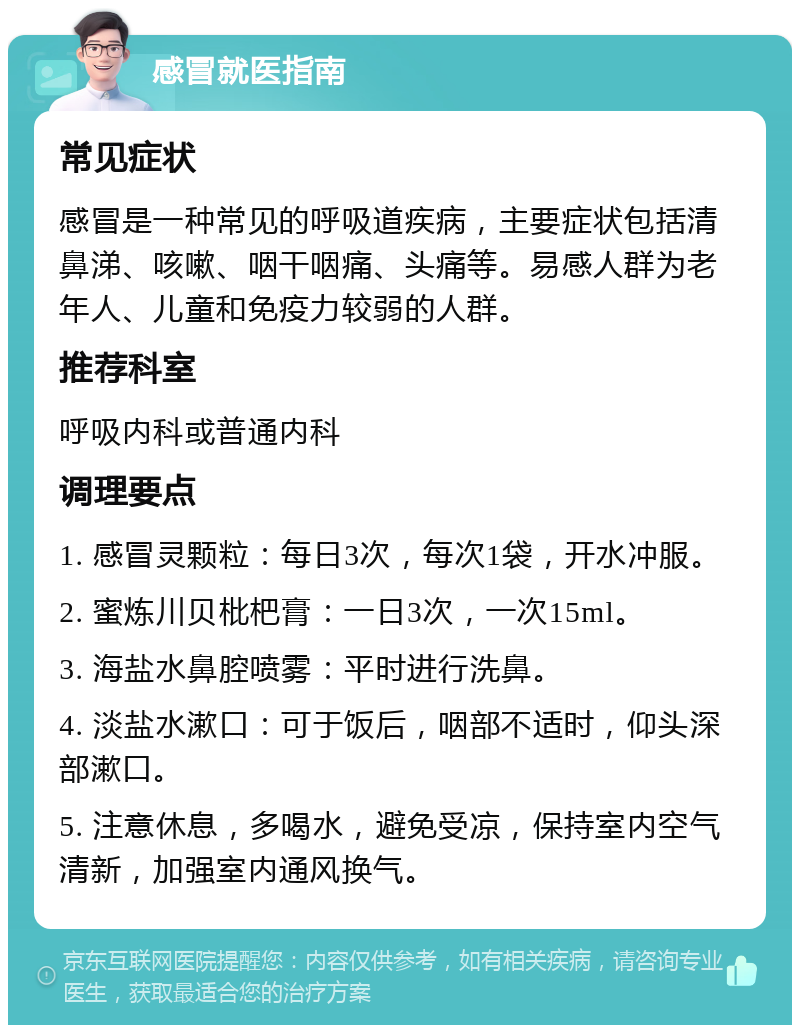 感冒就医指南 常见症状 感冒是一种常见的呼吸道疾病，主要症状包括清鼻涕、咳嗽、咽干咽痛、头痛等。易感人群为老年人、儿童和免疫力较弱的人群。 推荐科室 呼吸内科或普通内科 调理要点 1. 感冒灵颗粒：每日3次，每次1袋，开水冲服。 2. 蜜炼川贝枇杷膏：一日3次，一次15ml。 3. 海盐水鼻腔喷雾：平时进行洗鼻。 4. 淡盐水漱口：可于饭后，咽部不适时，仰头深部漱口。 5. 注意休息，多喝水，避免受凉，保持室内空气清新，加强室内通风换气。