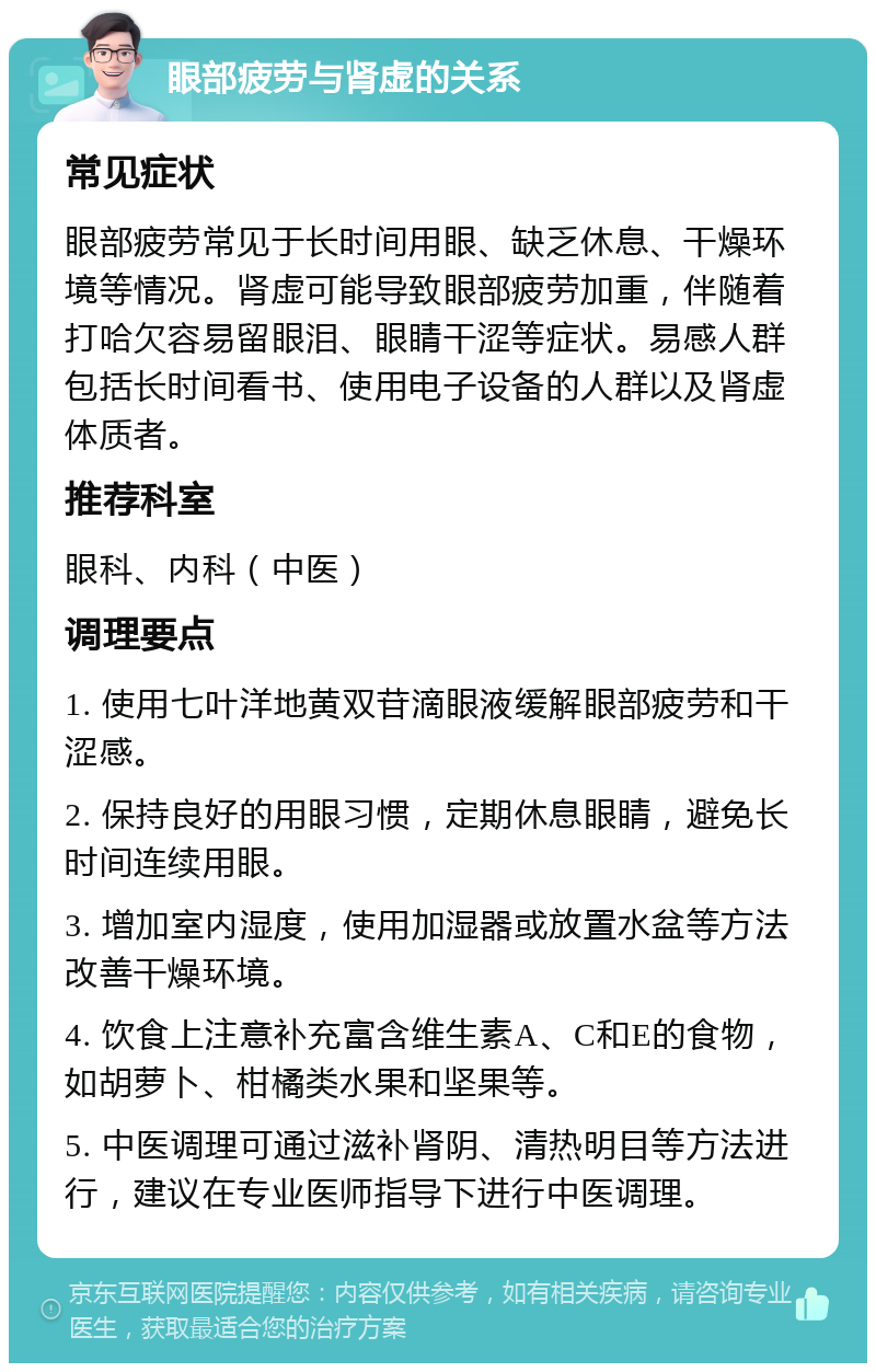 眼部疲劳与肾虚的关系 常见症状 眼部疲劳常见于长时间用眼、缺乏休息、干燥环境等情况。肾虚可能导致眼部疲劳加重，伴随着打哈欠容易留眼泪、眼睛干涩等症状。易感人群包括长时间看书、使用电子设备的人群以及肾虚体质者。 推荐科室 眼科、内科（中医） 调理要点 1. 使用七叶洋地黄双苷滴眼液缓解眼部疲劳和干涩感。 2. 保持良好的用眼习惯，定期休息眼睛，避免长时间连续用眼。 3. 增加室内湿度，使用加湿器或放置水盆等方法改善干燥环境。 4. 饮食上注意补充富含维生素A、C和E的食物，如胡萝卜、柑橘类水果和坚果等。 5. 中医调理可通过滋补肾阴、清热明目等方法进行，建议在专业医师指导下进行中医调理。