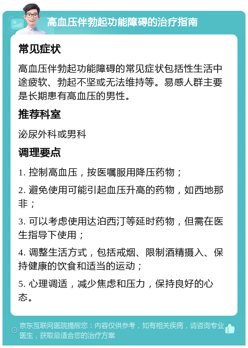 高血压伴勃起功能障碍的治疗指南 常见症状 高血压伴勃起功能障碍的常见症状包括性生活中途疲软、勃起不坚或无法维持等。易感人群主要是长期患有高血压的男性。 推荐科室 泌尿外科或男科 调理要点 1. 控制高血压，按医嘱服用降压药物； 2. 避免使用可能引起血压升高的药物，如西地那非； 3. 可以考虑使用达泊西汀等延时药物，但需在医生指导下使用； 4. 调整生活方式，包括戒烟、限制酒精摄入、保持健康的饮食和适当的运动； 5. 心理调适，减少焦虑和压力，保持良好的心态。