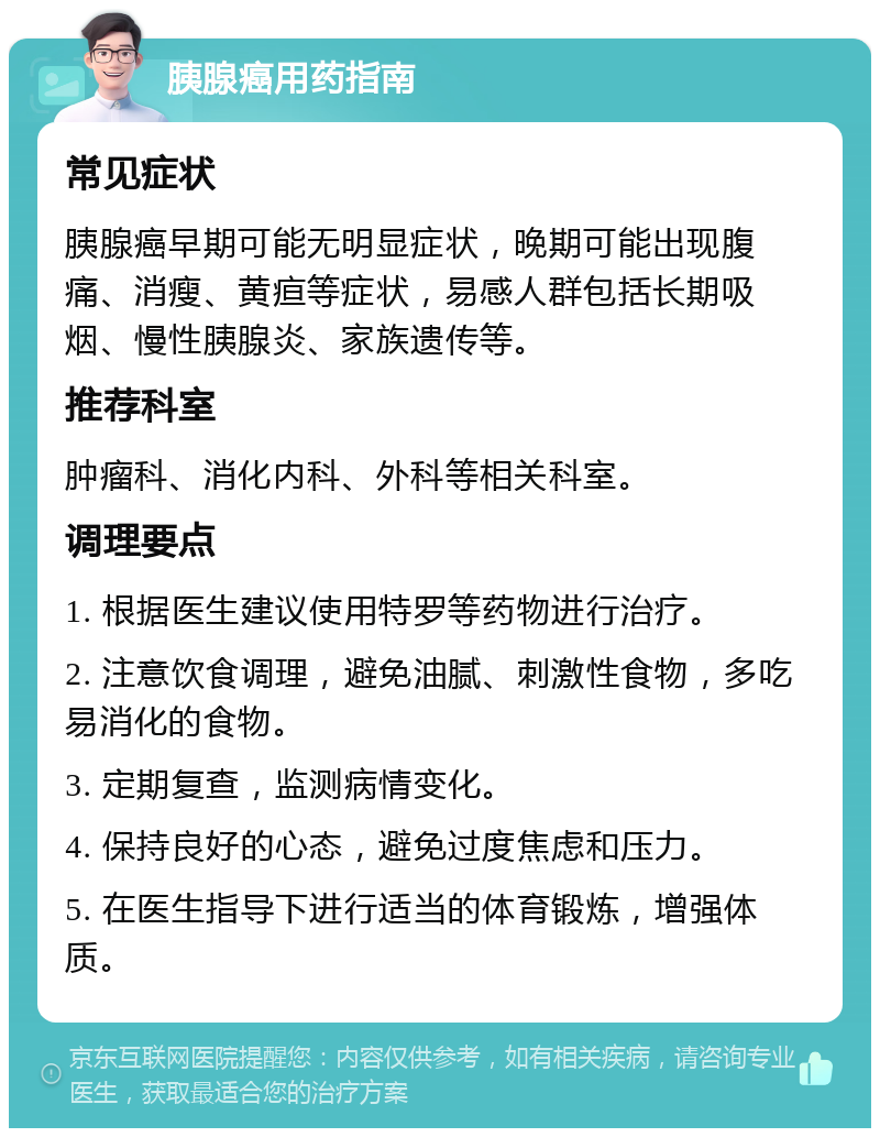 胰腺癌用药指南 常见症状 胰腺癌早期可能无明显症状，晚期可能出现腹痛、消瘦、黄疸等症状，易感人群包括长期吸烟、慢性胰腺炎、家族遗传等。 推荐科室 肿瘤科、消化内科、外科等相关科室。 调理要点 1. 根据医生建议使用特罗等药物进行治疗。 2. 注意饮食调理，避免油腻、刺激性食物，多吃易消化的食物。 3. 定期复查，监测病情变化。 4. 保持良好的心态，避免过度焦虑和压力。 5. 在医生指导下进行适当的体育锻炼，增强体质。