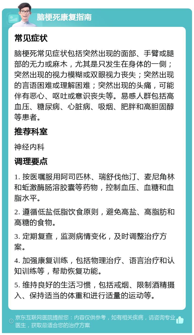 脑梗死康复指南 常见症状 脑梗死常见症状包括突然出现的面部、手臂或腿部的无力或麻木，尤其是只发生在身体的一侧；突然出现的视力模糊或双眼视力丧失；突然出现的言语困难或理解困难；突然出现的头痛，可能伴有恶心、呕吐或意识丧失等。易感人群包括高血压、糖尿病、心脏病、吸烟、肥胖和高胆固醇等患者。 推荐科室 神经内科 调理要点 1. 按医嘱服用阿司匹林、瑞舒伐他汀、麦尼角林和蚯激酶肠溶胶囊等药物，控制血压、血糖和血脂水平。 2. 遵循低盐低脂饮食原则，避免高盐、高脂肪和高糖的食物。 3. 定期复查，监测病情变化，及时调整治疗方案。 4. 加强康复训练，包括物理治疗、语言治疗和认知训练等，帮助恢复功能。 5. 维持良好的生活习惯，包括戒烟、限制酒精摄入、保持适当的体重和进行适量的运动等。