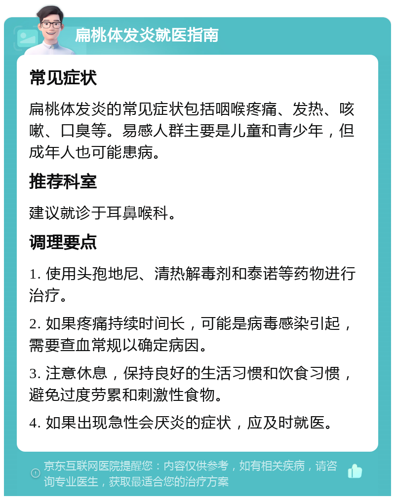 扁桃体发炎就医指南 常见症状 扁桃体发炎的常见症状包括咽喉疼痛、发热、咳嗽、口臭等。易感人群主要是儿童和青少年，但成年人也可能患病。 推荐科室 建议就诊于耳鼻喉科。 调理要点 1. 使用头孢地尼、清热解毒剂和泰诺等药物进行治疗。 2. 如果疼痛持续时间长，可能是病毒感染引起，需要查血常规以确定病因。 3. 注意休息，保持良好的生活习惯和饮食习惯，避免过度劳累和刺激性食物。 4. 如果出现急性会厌炎的症状，应及时就医。