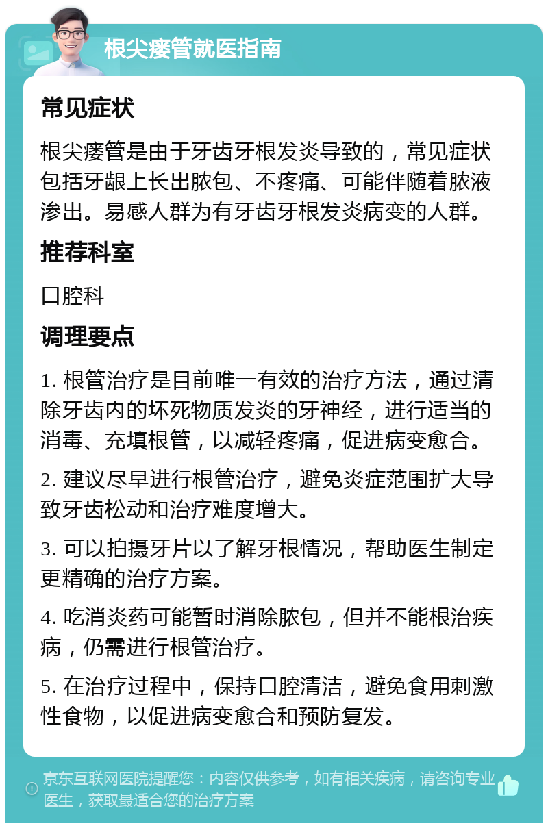 根尖瘘管就医指南 常见症状 根尖瘘管是由于牙齿牙根发炎导致的，常见症状包括牙龈上长出脓包、不疼痛、可能伴随着脓液渗出。易感人群为有牙齿牙根发炎病变的人群。 推荐科室 口腔科 调理要点 1. 根管治疗是目前唯一有效的治疗方法，通过清除牙齿内的坏死物质发炎的牙神经，进行适当的消毒、充填根管，以减轻疼痛，促进病变愈合。 2. 建议尽早进行根管治疗，避免炎症范围扩大导致牙齿松动和治疗难度增大。 3. 可以拍摄牙片以了解牙根情况，帮助医生制定更精确的治疗方案。 4. 吃消炎药可能暂时消除脓包，但并不能根治疾病，仍需进行根管治疗。 5. 在治疗过程中，保持口腔清洁，避免食用刺激性食物，以促进病变愈合和预防复发。