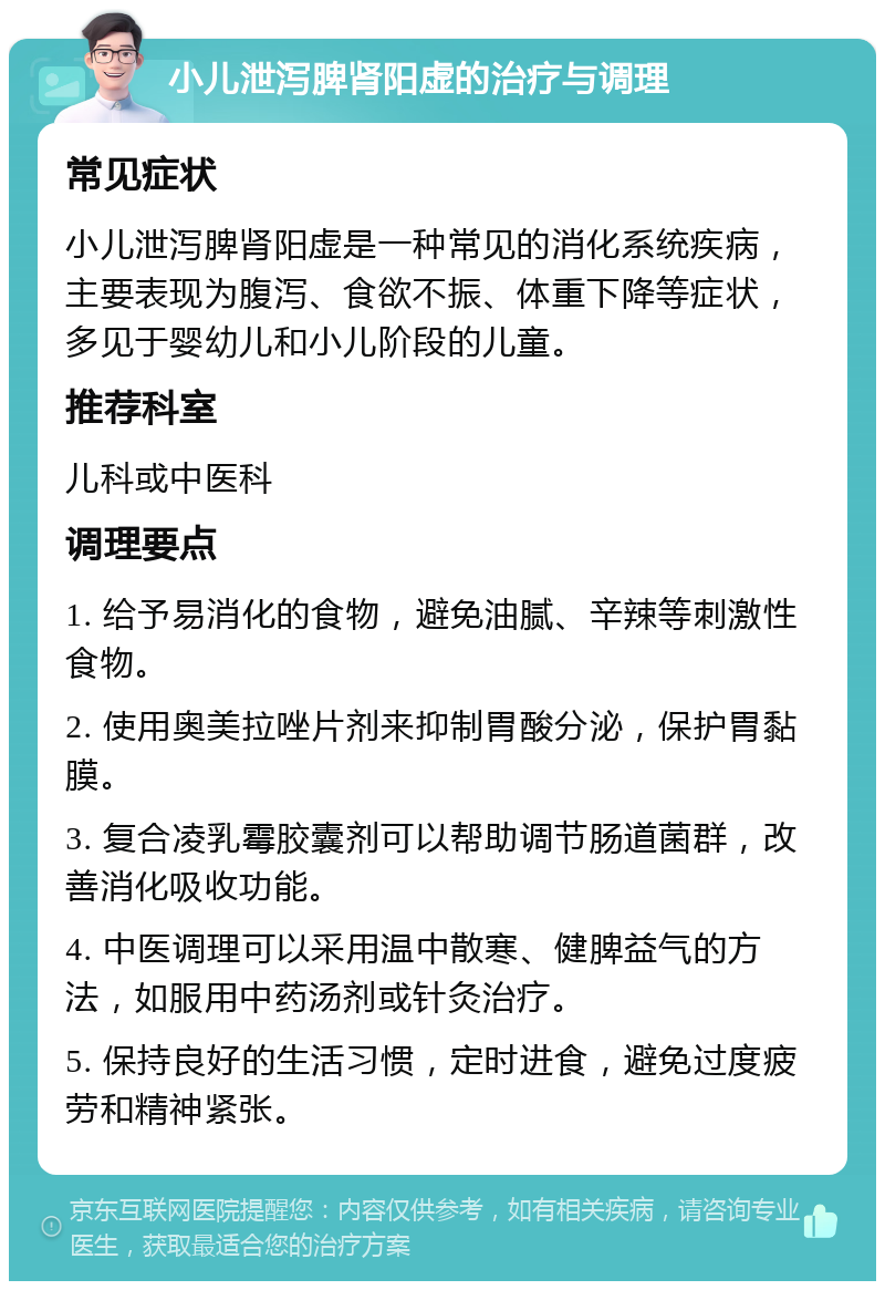 小儿泄泻脾肾阳虚的治疗与调理 常见症状 小儿泄泻脾肾阳虚是一种常见的消化系统疾病，主要表现为腹泻、食欲不振、体重下降等症状，多见于婴幼儿和小儿阶段的儿童。 推荐科室 儿科或中医科 调理要点 1. 给予易消化的食物，避免油腻、辛辣等刺激性食物。 2. 使用奥美拉唑片剂来抑制胃酸分泌，保护胃黏膜。 3. 复合凌乳霉胶囊剂可以帮助调节肠道菌群，改善消化吸收功能。 4. 中医调理可以采用温中散寒、健脾益气的方法，如服用中药汤剂或针灸治疗。 5. 保持良好的生活习惯，定时进食，避免过度疲劳和精神紧张。