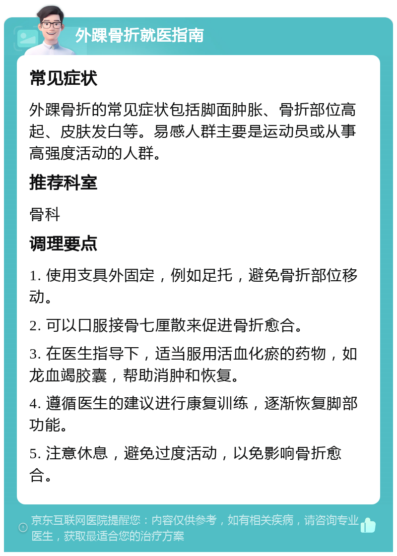 外踝骨折就医指南 常见症状 外踝骨折的常见症状包括脚面肿胀、骨折部位高起、皮肤发白等。易感人群主要是运动员或从事高强度活动的人群。 推荐科室 骨科 调理要点 1. 使用支具外固定，例如足托，避免骨折部位移动。 2. 可以口服接骨七厘散来促进骨折愈合。 3. 在医生指导下，适当服用活血化瘀的药物，如龙血竭胶囊，帮助消肿和恢复。 4. 遵循医生的建议进行康复训练，逐渐恢复脚部功能。 5. 注意休息，避免过度活动，以免影响骨折愈合。