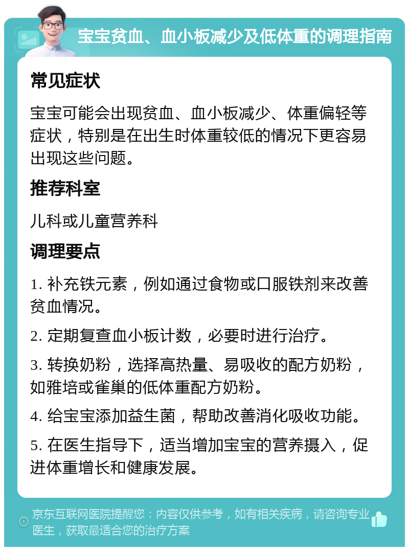 宝宝贫血、血小板减少及低体重的调理指南 常见症状 宝宝可能会出现贫血、血小板减少、体重偏轻等症状，特别是在出生时体重较低的情况下更容易出现这些问题。 推荐科室 儿科或儿童营养科 调理要点 1. 补充铁元素，例如通过食物或口服铁剂来改善贫血情况。 2. 定期复查血小板计数，必要时进行治疗。 3. 转换奶粉，选择高热量、易吸收的配方奶粉，如雅培或雀巢的低体重配方奶粉。 4. 给宝宝添加益生菌，帮助改善消化吸收功能。 5. 在医生指导下，适当增加宝宝的营养摄入，促进体重增长和健康发展。