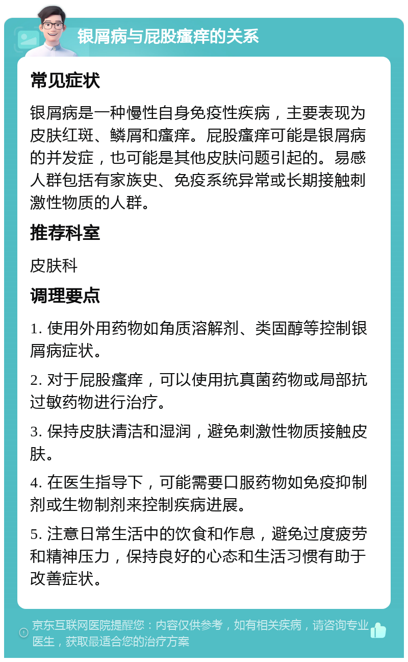 银屑病与屁股瘙痒的关系 常见症状 银屑病是一种慢性自身免疫性疾病，主要表现为皮肤红斑、鳞屑和瘙痒。屁股瘙痒可能是银屑病的并发症，也可能是其他皮肤问题引起的。易感人群包括有家族史、免疫系统异常或长期接触刺激性物质的人群。 推荐科室 皮肤科 调理要点 1. 使用外用药物如角质溶解剂、类固醇等控制银屑病症状。 2. 对于屁股瘙痒，可以使用抗真菌药物或局部抗过敏药物进行治疗。 3. 保持皮肤清洁和湿润，避免刺激性物质接触皮肤。 4. 在医生指导下，可能需要口服药物如免疫抑制剂或生物制剂来控制疾病进展。 5. 注意日常生活中的饮食和作息，避免过度疲劳和精神压力，保持良好的心态和生活习惯有助于改善症状。