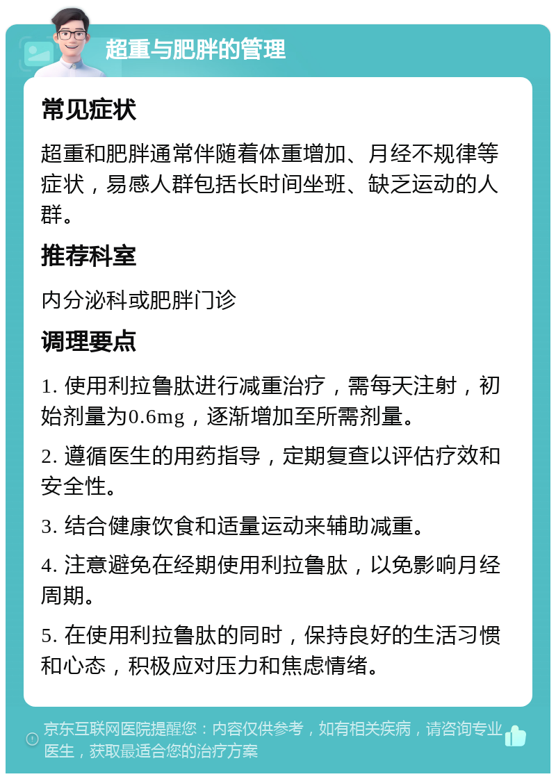 超重与肥胖的管理 常见症状 超重和肥胖通常伴随着体重增加、月经不规律等症状，易感人群包括长时间坐班、缺乏运动的人群。 推荐科室 内分泌科或肥胖门诊 调理要点 1. 使用利拉鲁肽进行减重治疗，需每天注射，初始剂量为0.6mg，逐渐增加至所需剂量。 2. 遵循医生的用药指导，定期复查以评估疗效和安全性。 3. 结合健康饮食和适量运动来辅助减重。 4. 注意避免在经期使用利拉鲁肽，以免影响月经周期。 5. 在使用利拉鲁肽的同时，保持良好的生活习惯和心态，积极应对压力和焦虑情绪。