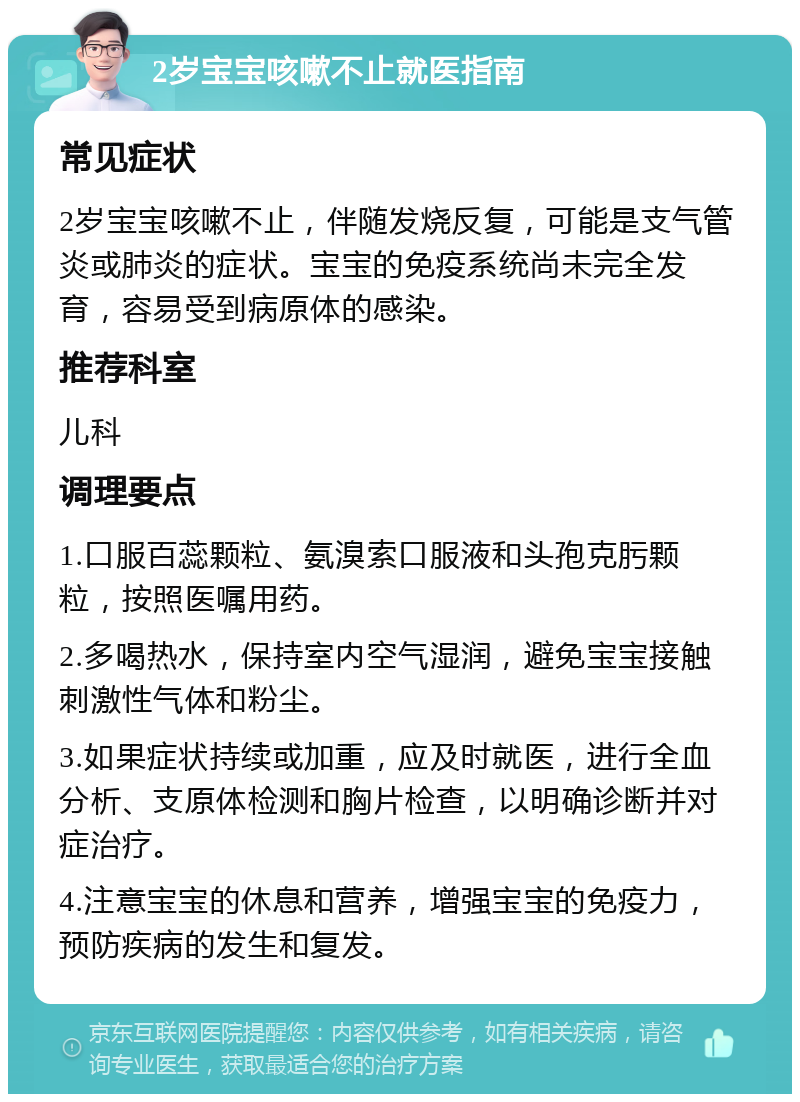 2岁宝宝咳嗽不止就医指南 常见症状 2岁宝宝咳嗽不止，伴随发烧反复，可能是支气管炎或肺炎的症状。宝宝的免疫系统尚未完全发育，容易受到病原体的感染。 推荐科室 儿科 调理要点 1.口服百蕊颗粒、氨溴索口服液和头孢克肟颗粒，按照医嘱用药。 2.多喝热水，保持室内空气湿润，避免宝宝接触刺激性气体和粉尘。 3.如果症状持续或加重，应及时就医，进行全血分析、支原体检测和胸片检查，以明确诊断并对症治疗。 4.注意宝宝的休息和营养，增强宝宝的免疫力，预防疾病的发生和复发。