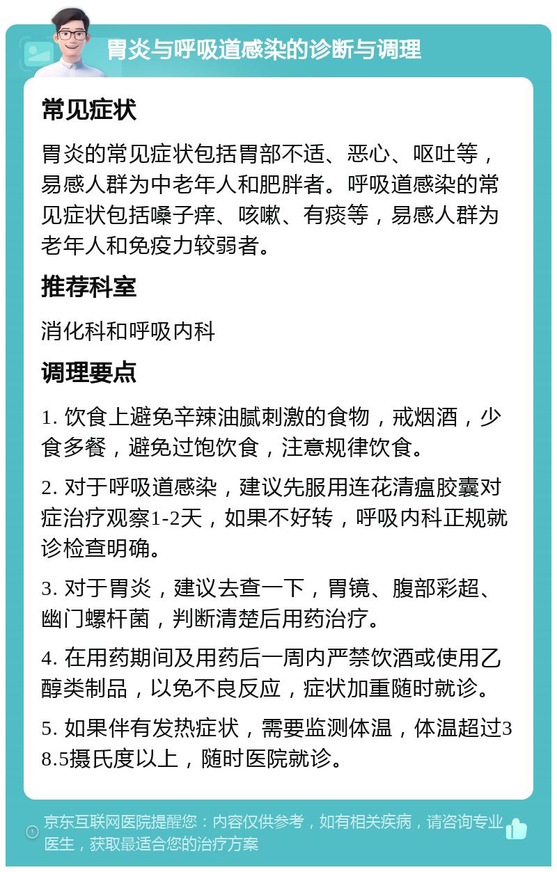 胃炎与呼吸道感染的诊断与调理 常见症状 胃炎的常见症状包括胃部不适、恶心、呕吐等，易感人群为中老年人和肥胖者。呼吸道感染的常见症状包括嗓子痒、咳嗽、有痰等，易感人群为老年人和免疫力较弱者。 推荐科室 消化科和呼吸内科 调理要点 1. 饮食上避免辛辣油腻刺激的食物，戒烟酒，少食多餐，避免过饱饮食，注意规律饮食。 2. 对于呼吸道感染，建议先服用连花清瘟胶囊对症治疗观察1-2天，如果不好转，呼吸内科正规就诊检查明确。 3. 对于胃炎，建议去查一下，胃镜、腹部彩超、幽门螺杆菌，判断清楚后用药治疗。 4. 在用药期间及用药后一周内严禁饮酒或使用乙醇类制品，以免不良反应，症状加重随时就诊。 5. 如果伴有发热症状，需要监测体温，体温超过38.5摄氏度以上，随时医院就诊。