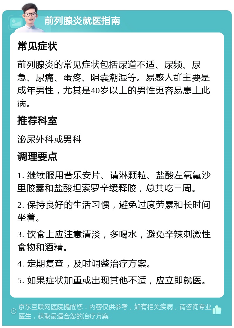 前列腺炎就医指南 常见症状 前列腺炎的常见症状包括尿道不适、尿频、尿急、尿痛、蛋疼、阴囊潮湿等。易感人群主要是成年男性，尤其是40岁以上的男性更容易患上此病。 推荐科室 泌尿外科或男科 调理要点 1. 继续服用普乐安片、请淋颗粒、盐酸左氧氟沙里胶囊和盐酸坦索罗辛缓释胶，总共吃三周。 2. 保持良好的生活习惯，避免过度劳累和长时间坐着。 3. 饮食上应注意清淡，多喝水，避免辛辣刺激性食物和酒精。 4. 定期复查，及时调整治疗方案。 5. 如果症状加重或出现其他不适，应立即就医。