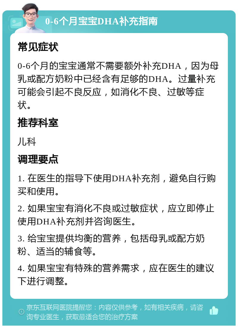 0-6个月宝宝DHA补充指南 常见症状 0-6个月的宝宝通常不需要额外补充DHA，因为母乳或配方奶粉中已经含有足够的DHA。过量补充可能会引起不良反应，如消化不良、过敏等症状。 推荐科室 儿科 调理要点 1. 在医生的指导下使用DHA补充剂，避免自行购买和使用。 2. 如果宝宝有消化不良或过敏症状，应立即停止使用DHA补充剂并咨询医生。 3. 给宝宝提供均衡的营养，包括母乳或配方奶粉、适当的辅食等。 4. 如果宝宝有特殊的营养需求，应在医生的建议下进行调整。