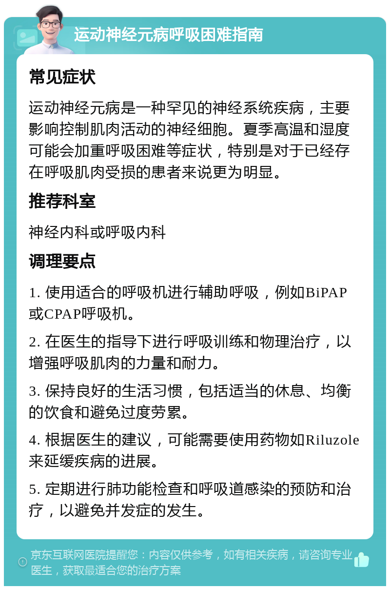 运动神经元病呼吸困难指南 常见症状 运动神经元病是一种罕见的神经系统疾病，主要影响控制肌肉活动的神经细胞。夏季高温和湿度可能会加重呼吸困难等症状，特别是对于已经存在呼吸肌肉受损的患者来说更为明显。 推荐科室 神经内科或呼吸内科 调理要点 1. 使用适合的呼吸机进行辅助呼吸，例如BiPAP或CPAP呼吸机。 2. 在医生的指导下进行呼吸训练和物理治疗，以增强呼吸肌肉的力量和耐力。 3. 保持良好的生活习惯，包括适当的休息、均衡的饮食和避免过度劳累。 4. 根据医生的建议，可能需要使用药物如Riluzole来延缓疾病的进展。 5. 定期进行肺功能检查和呼吸道感染的预防和治疗，以避免并发症的发生。