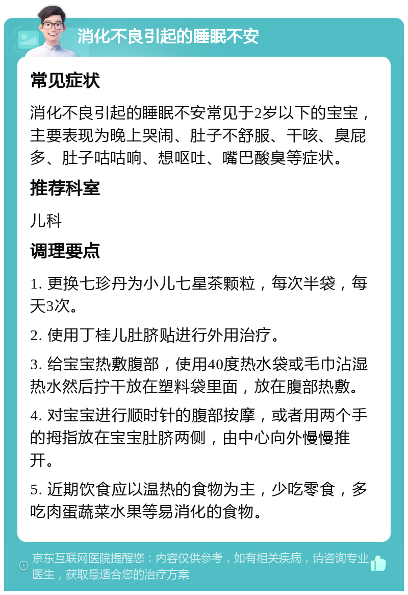 消化不良引起的睡眠不安 常见症状 消化不良引起的睡眠不安常见于2岁以下的宝宝，主要表现为晚上哭闹、肚子不舒服、干咳、臭屁多、肚子咕咕响、想呕吐、嘴巴酸臭等症状。 推荐科室 儿科 调理要点 1. 更换七珍丹为小儿七星茶颗粒，每次半袋，每天3次。 2. 使用丁桂儿肚脐贴进行外用治疗。 3. 给宝宝热敷腹部，使用40度热水袋或毛巾沾湿热水然后拧干放在塑料袋里面，放在腹部热敷。 4. 对宝宝进行顺时针的腹部按摩，或者用两个手的拇指放在宝宝肚脐两侧，由中心向外慢慢推开。 5. 近期饮食应以温热的食物为主，少吃零食，多吃肉蛋蔬菜水果等易消化的食物。