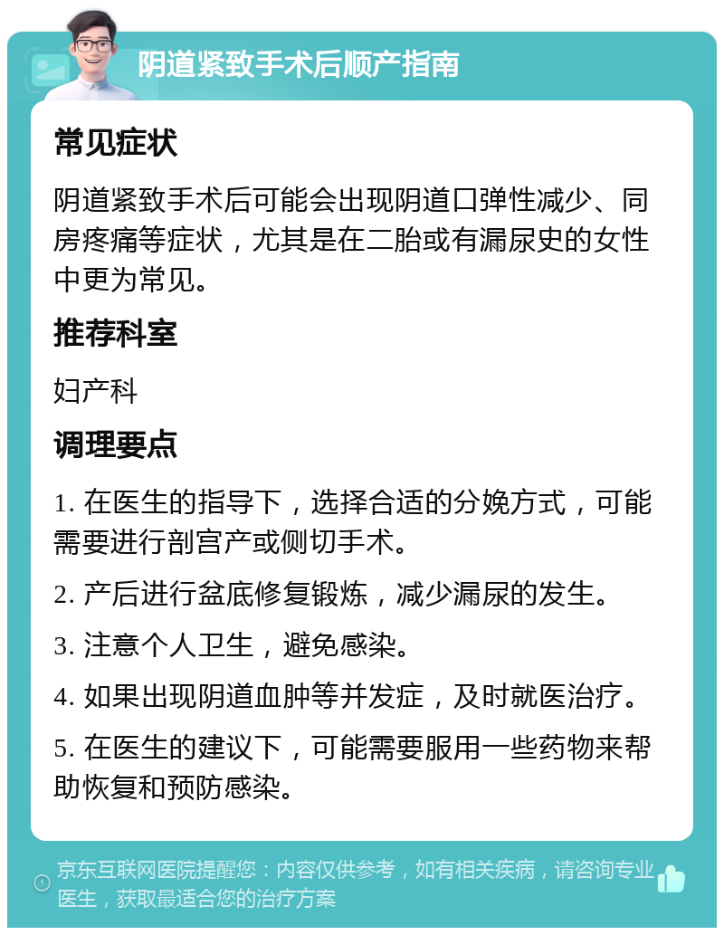 阴道紧致手术后顺产指南 常见症状 阴道紧致手术后可能会出现阴道口弹性减少、同房疼痛等症状，尤其是在二胎或有漏尿史的女性中更为常见。 推荐科室 妇产科 调理要点 1. 在医生的指导下，选择合适的分娩方式，可能需要进行剖宫产或侧切手术。 2. 产后进行盆底修复锻炼，减少漏尿的发生。 3. 注意个人卫生，避免感染。 4. 如果出现阴道血肿等并发症，及时就医治疗。 5. 在医生的建议下，可能需要服用一些药物来帮助恢复和预防感染。