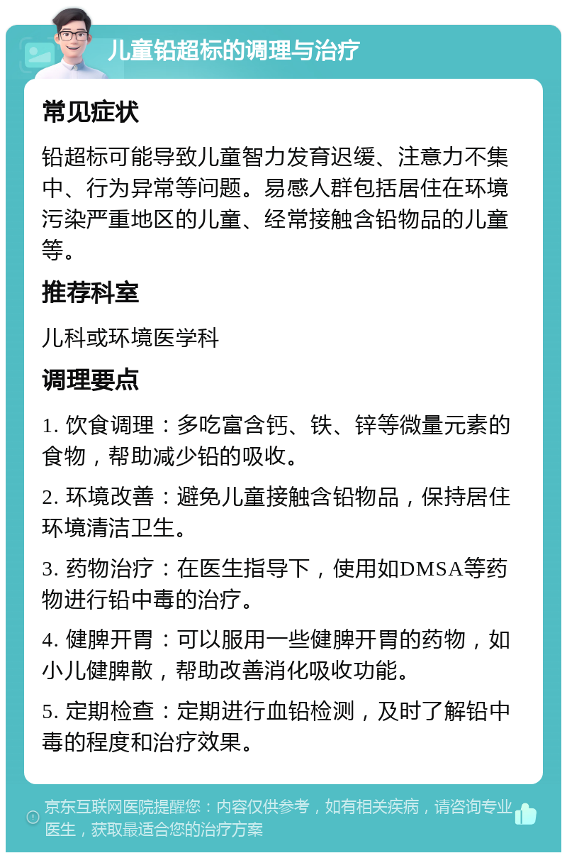 儿童铅超标的调理与治疗 常见症状 铅超标可能导致儿童智力发育迟缓、注意力不集中、行为异常等问题。易感人群包括居住在环境污染严重地区的儿童、经常接触含铅物品的儿童等。 推荐科室 儿科或环境医学科 调理要点 1. 饮食调理：多吃富含钙、铁、锌等微量元素的食物，帮助减少铅的吸收。 2. 环境改善：避免儿童接触含铅物品，保持居住环境清洁卫生。 3. 药物治疗：在医生指导下，使用如DMSA等药物进行铅中毒的治疗。 4. 健脾开胃：可以服用一些健脾开胃的药物，如小儿健脾散，帮助改善消化吸收功能。 5. 定期检查：定期进行血铅检测，及时了解铅中毒的程度和治疗效果。