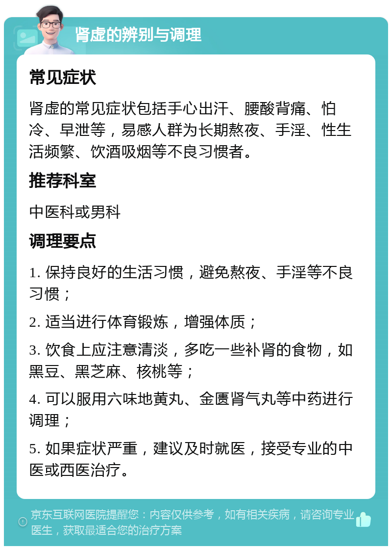 肾虚的辨别与调理 常见症状 肾虚的常见症状包括手心出汗、腰酸背痛、怕冷、早泄等，易感人群为长期熬夜、手淫、性生活频繁、饮酒吸烟等不良习惯者。 推荐科室 中医科或男科 调理要点 1. 保持良好的生活习惯，避免熬夜、手淫等不良习惯； 2. 适当进行体育锻炼，增强体质； 3. 饮食上应注意清淡，多吃一些补肾的食物，如黑豆、黑芝麻、核桃等； 4. 可以服用六味地黄丸、金匮肾气丸等中药进行调理； 5. 如果症状严重，建议及时就医，接受专业的中医或西医治疗。