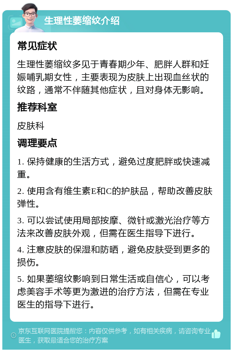 生理性萎缩纹介绍 常见症状 生理性萎缩纹多见于青春期少年、肥胖人群和妊娠哺乳期女性，主要表现为皮肤上出现血丝状的纹路，通常不伴随其他症状，且对身体无影响。 推荐科室 皮肤科 调理要点 1. 保持健康的生活方式，避免过度肥胖或快速减重。 2. 使用含有维生素E和C的护肤品，帮助改善皮肤弹性。 3. 可以尝试使用局部按摩、微针或激光治疗等方法来改善皮肤外观，但需在医生指导下进行。 4. 注意皮肤的保湿和防晒，避免皮肤受到更多的损伤。 5. 如果萎缩纹影响到日常生活或自信心，可以考虑美容手术等更为激进的治疗方法，但需在专业医生的指导下进行。