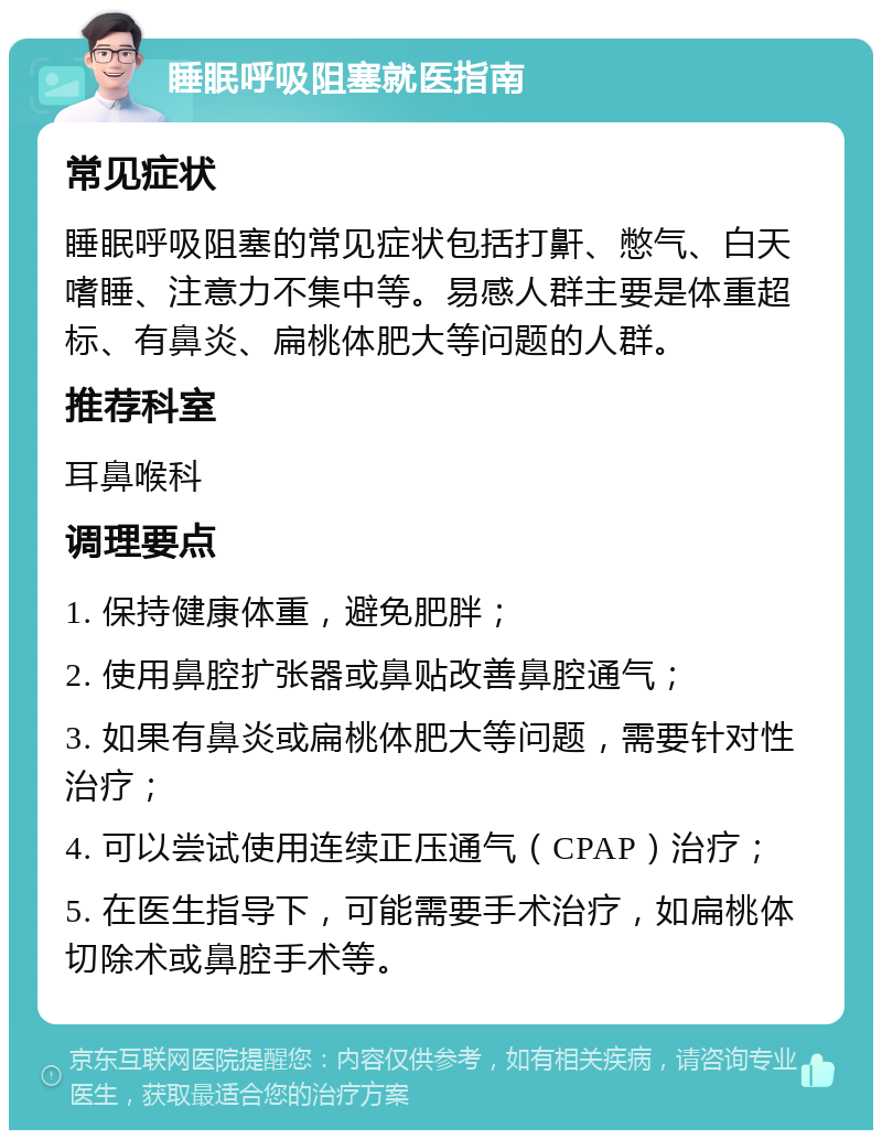 睡眠呼吸阻塞就医指南 常见症状 睡眠呼吸阻塞的常见症状包括打鼾、憋气、白天嗜睡、注意力不集中等。易感人群主要是体重超标、有鼻炎、扁桃体肥大等问题的人群。 推荐科室 耳鼻喉科 调理要点 1. 保持健康体重，避免肥胖； 2. 使用鼻腔扩张器或鼻贴改善鼻腔通气； 3. 如果有鼻炎或扁桃体肥大等问题，需要针对性治疗； 4. 可以尝试使用连续正压通气（CPAP）治疗； 5. 在医生指导下，可能需要手术治疗，如扁桃体切除术或鼻腔手术等。