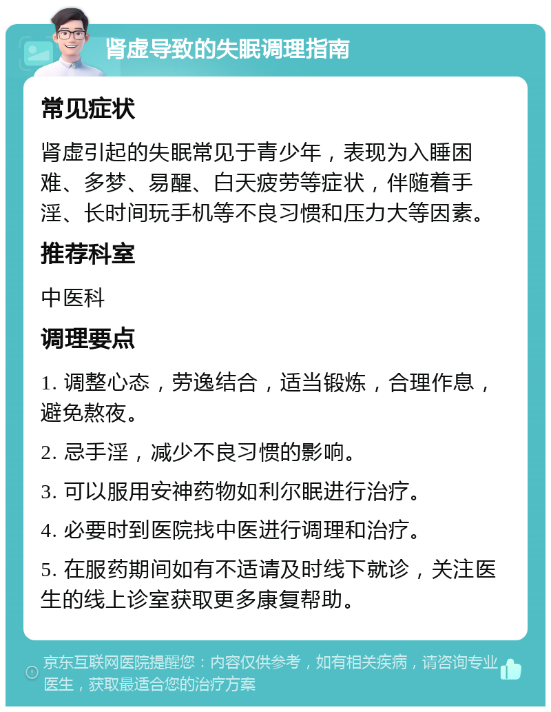 肾虚导致的失眠调理指南 常见症状 肾虚引起的失眠常见于青少年，表现为入睡困难、多梦、易醒、白天疲劳等症状，伴随着手淫、长时间玩手机等不良习惯和压力大等因素。 推荐科室 中医科 调理要点 1. 调整心态，劳逸结合，适当锻炼，合理作息，避免熬夜。 2. 忌手淫，减少不良习惯的影响。 3. 可以服用安神药物如利尔眠进行治疗。 4. 必要时到医院找中医进行调理和治疗。 5. 在服药期间如有不适请及时线下就诊，关注医生的线上诊室获取更多康复帮助。