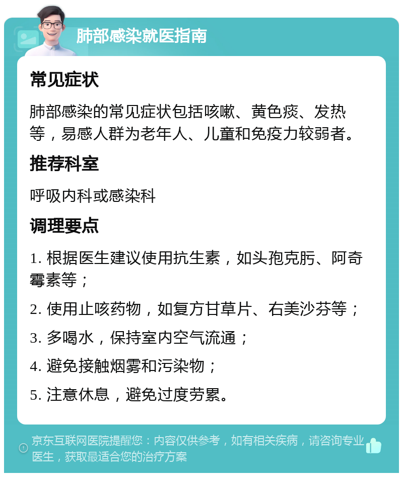 肺部感染就医指南 常见症状 肺部感染的常见症状包括咳嗽、黄色痰、发热等，易感人群为老年人、儿童和免疫力较弱者。 推荐科室 呼吸内科或感染科 调理要点 1. 根据医生建议使用抗生素，如头孢克肟、阿奇霉素等； 2. 使用止咳药物，如复方甘草片、右美沙芬等； 3. 多喝水，保持室内空气流通； 4. 避免接触烟雾和污染物； 5. 注意休息，避免过度劳累。