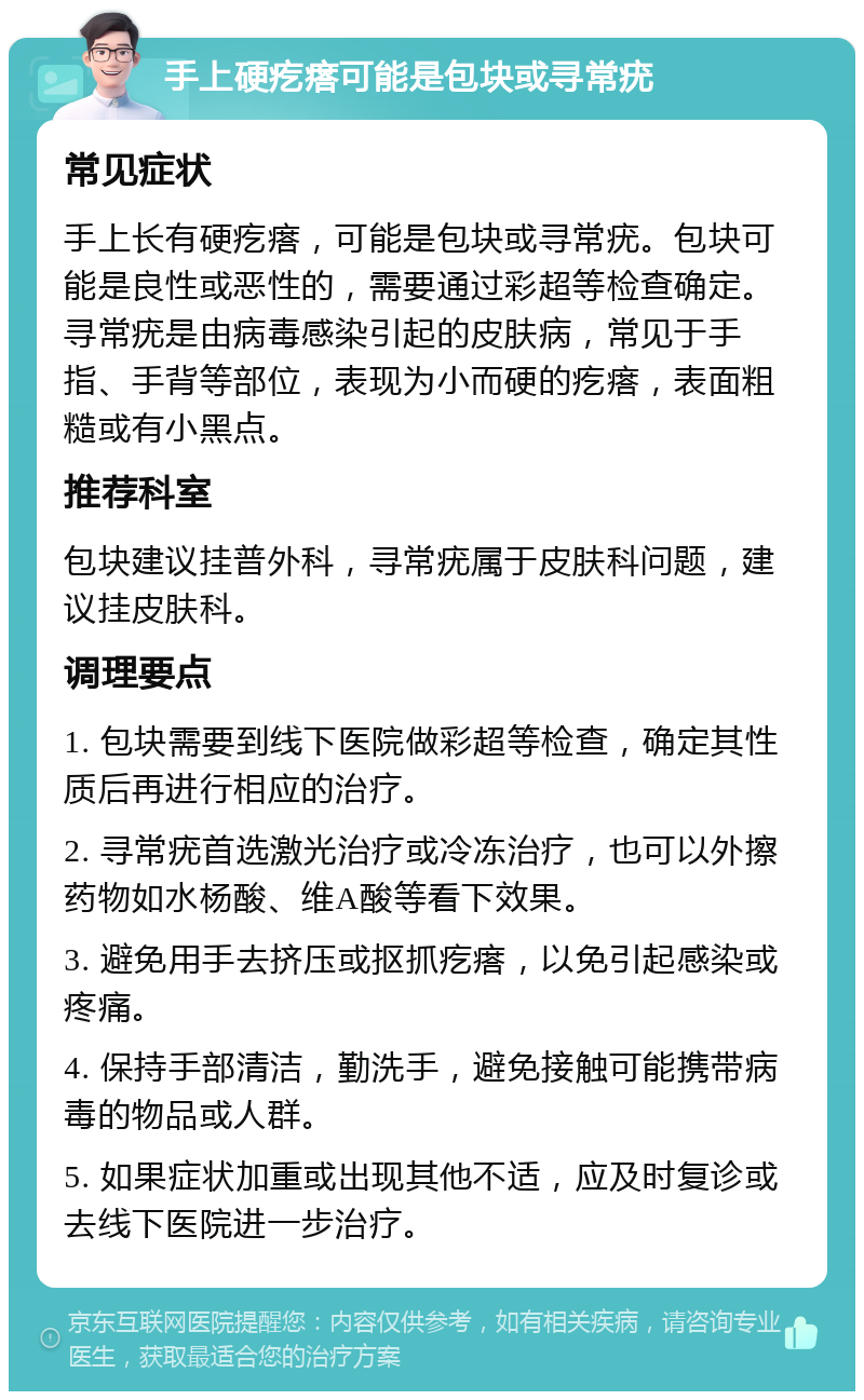 手上硬疙瘩可能是包块或寻常疣 常见症状 手上长有硬疙瘩，可能是包块或寻常疣。包块可能是良性或恶性的，需要通过彩超等检查确定。寻常疣是由病毒感染引起的皮肤病，常见于手指、手背等部位，表现为小而硬的疙瘩，表面粗糙或有小黑点。 推荐科室 包块建议挂普外科，寻常疣属于皮肤科问题，建议挂皮肤科。 调理要点 1. 包块需要到线下医院做彩超等检查，确定其性质后再进行相应的治疗。 2. 寻常疣首选激光治疗或冷冻治疗，也可以外擦药物如水杨酸、维A酸等看下效果。 3. 避免用手去挤压或抠抓疙瘩，以免引起感染或疼痛。 4. 保持手部清洁，勤洗手，避免接触可能携带病毒的物品或人群。 5. 如果症状加重或出现其他不适，应及时复诊或去线下医院进一步治疗。