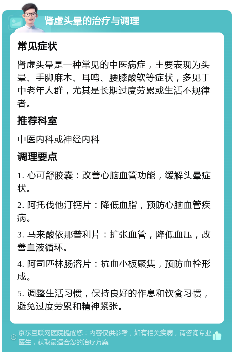 肾虚头晕的治疗与调理 常见症状 肾虚头晕是一种常见的中医病症，主要表现为头晕、手脚麻木、耳鸣、腰膝酸软等症状，多见于中老年人群，尤其是长期过度劳累或生活不规律者。 推荐科室 中医内科或神经内科 调理要点 1. 心可舒胶囊：改善心脑血管功能，缓解头晕症状。 2. 阿托伐他汀钙片：降低血脂，预防心脑血管疾病。 3. 马来酸依那普利片：扩张血管，降低血压，改善血液循环。 4. 阿司匹林肠溶片：抗血小板聚集，预防血栓形成。 5. 调整生活习惯，保持良好的作息和饮食习惯，避免过度劳累和精神紧张。